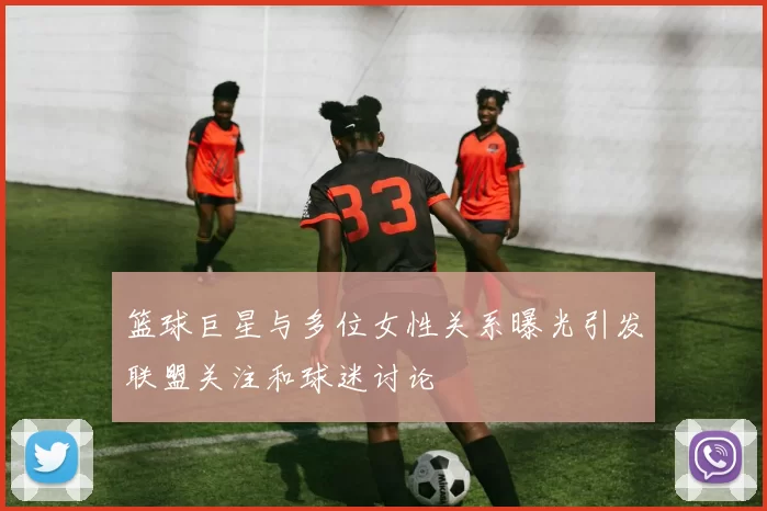 篮球巨星与多位女性关系曝光引发联盟关注和球迷讨论