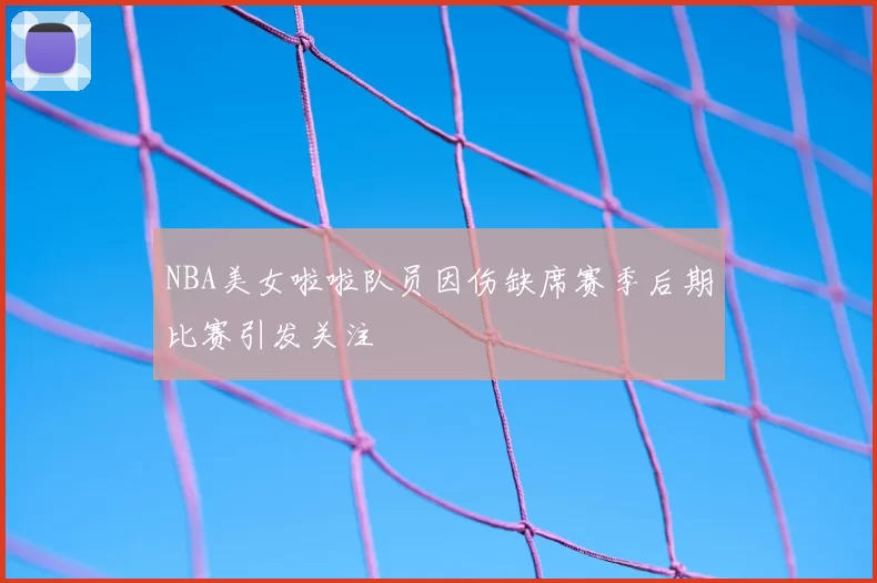 NBA美女啦啦队员因伤缺席赛季后期比赛引发关注