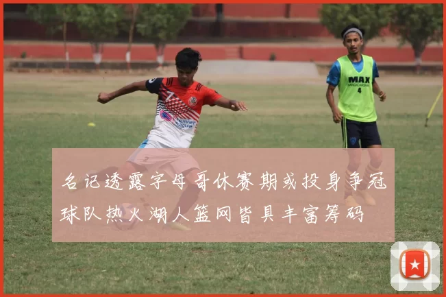 名记透露字母哥休赛期或投身争冠球队热火湖人篮网皆具丰富筹码