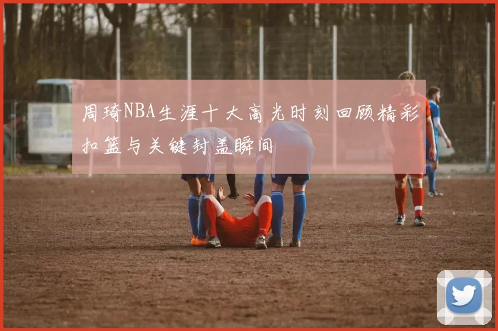 周琦NBA生涯十大高光时刻回顾精彩扣篮与关键封盖瞬间