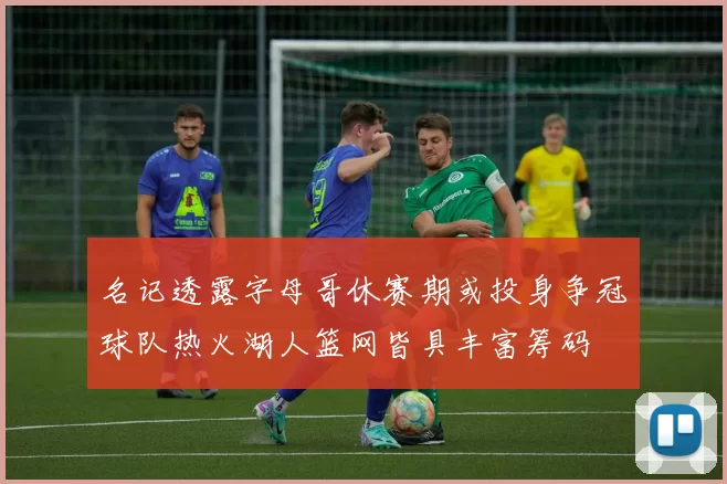 名记透露字母哥休赛期或投身争冠球队热火湖人篮网皆具丰富筹码