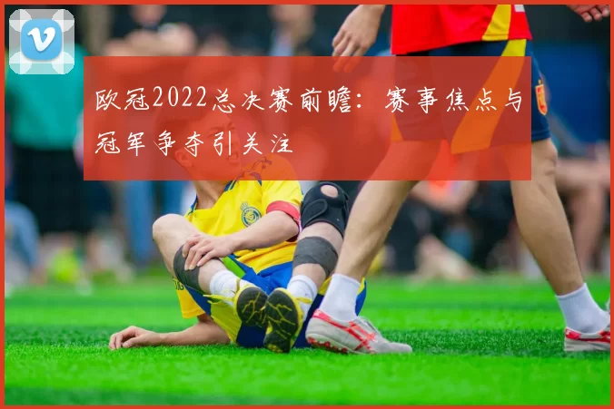欧冠2022总决赛前瞻:赛事焦点与冠军争夺引关注