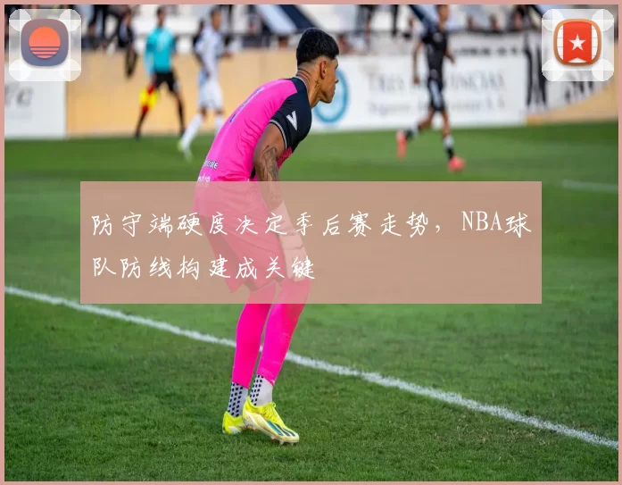 防守端硬度决定季后赛走势，NBA球队防线构建成关键
