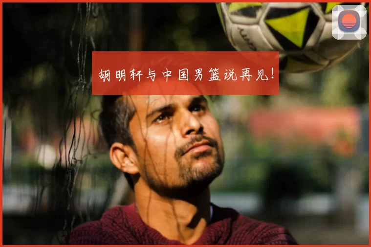 胡明轩与中国男篮说再见！
