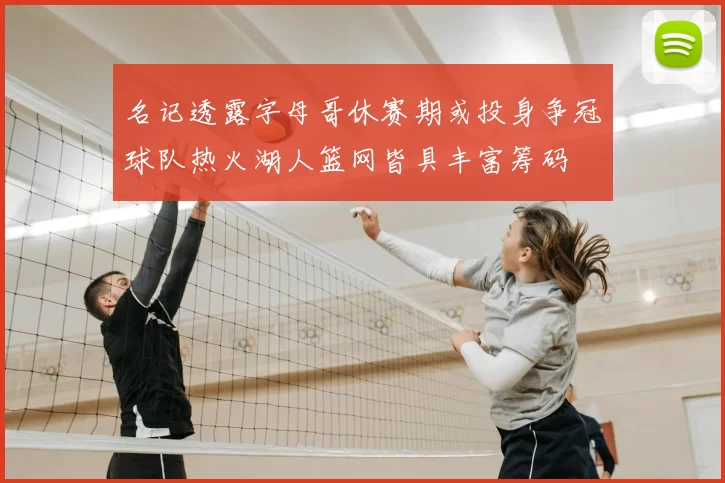名记透露字母哥休赛期或投身争冠球队热火湖人篮网皆具丰富筹码