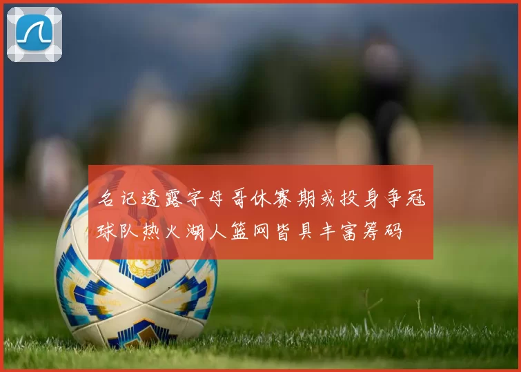 名记透露字母哥休赛期或投身争冠球队热火湖人篮网皆具丰富筹码