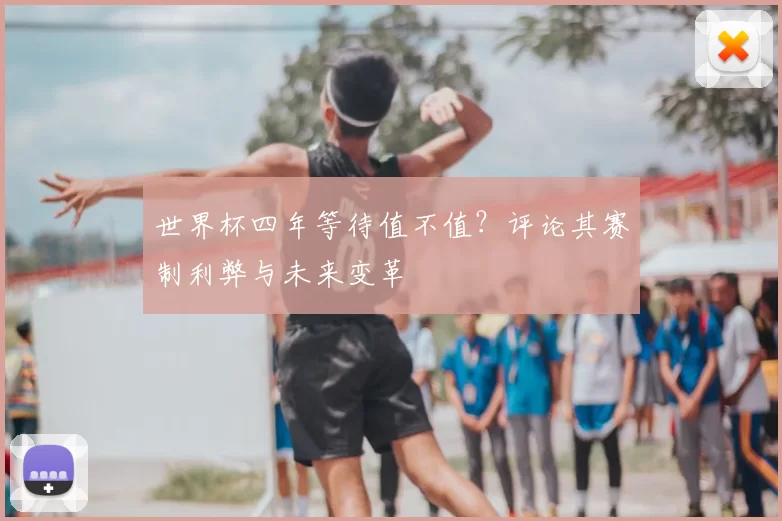 世界杯四年等待值不值？评论其赛制利弊与未来变革