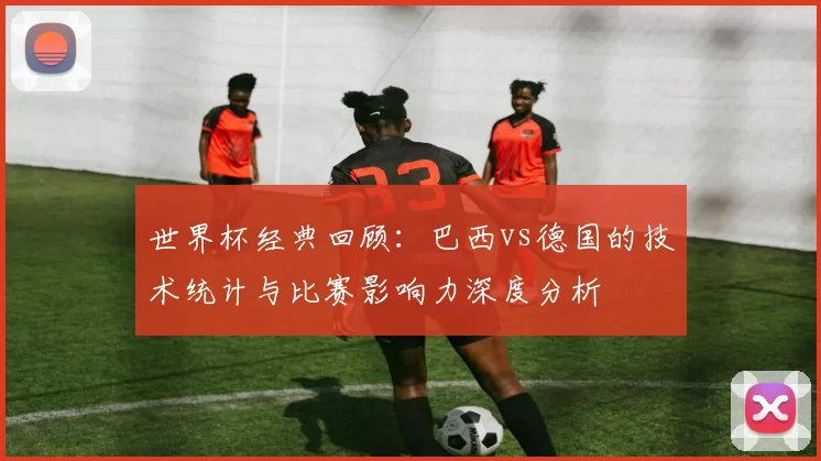 世界杯经典回顾：巴西vs德国的技术统计与比赛影响力深度分析