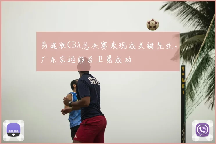 易建联CBA总决赛表现成关键先生，广东宏远能否卫冕成功