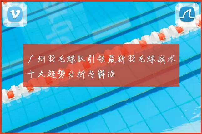 广州羽毛球队引领最新羽毛球战术十大趋势分析与解读