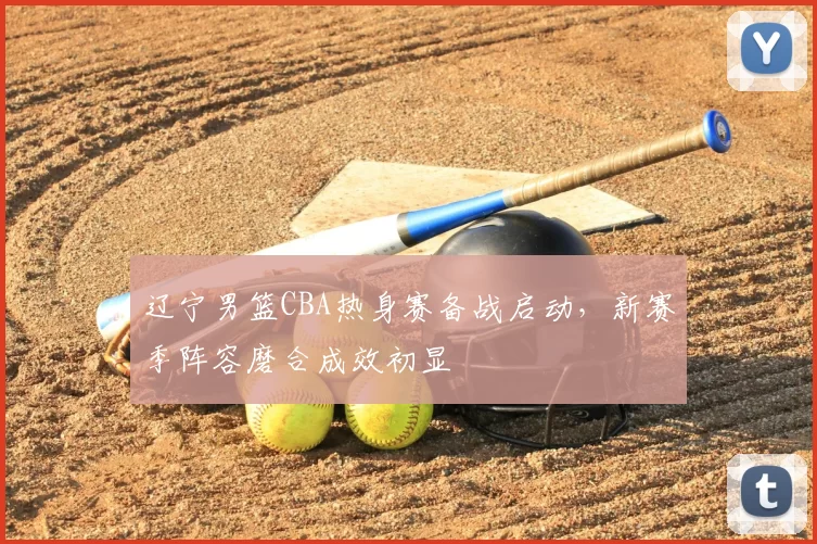 辽宁男篮CBA热身赛备战启动，新赛季阵容磨合成效初显