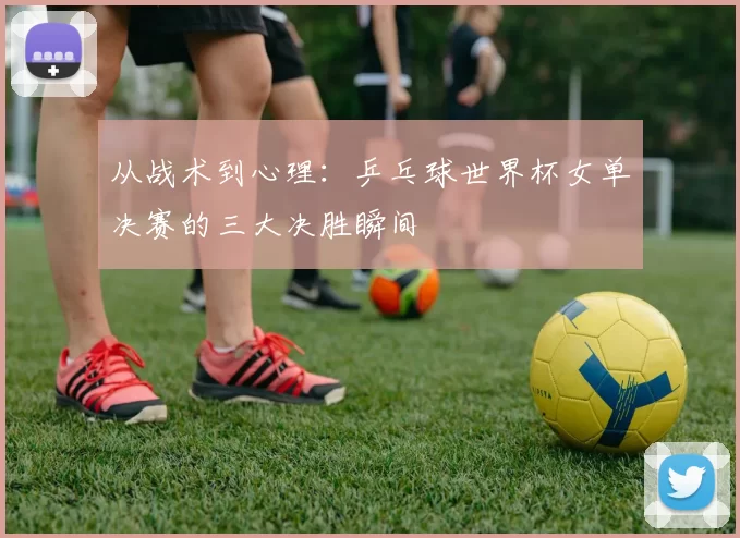 从战术到心理:乒乓球世界杯女单决赛的三大决胜瞬间