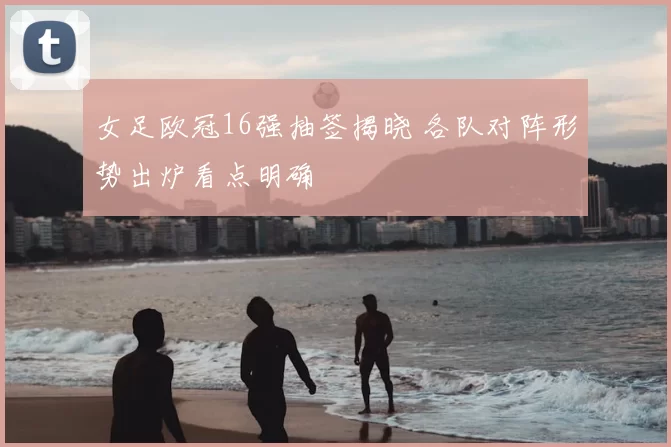 女足欧冠16强抽签揭晓 各队对阵形势出炉看点明确
