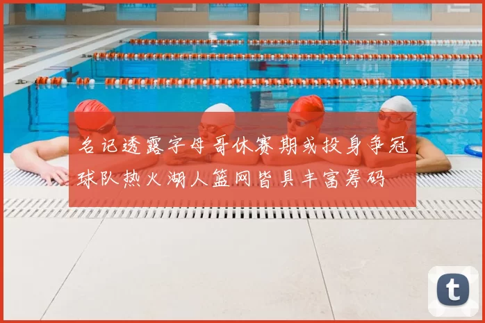 名记透露字母哥休赛期或投身争冠球队热火湖人篮网皆具丰富筹码