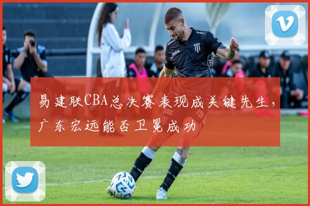 易建联CBA总决赛表现成关键先生，广东宏远能否卫冕成功