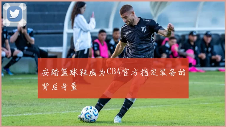 安踏篮球鞋成为CBA官方指定装备的背后考量