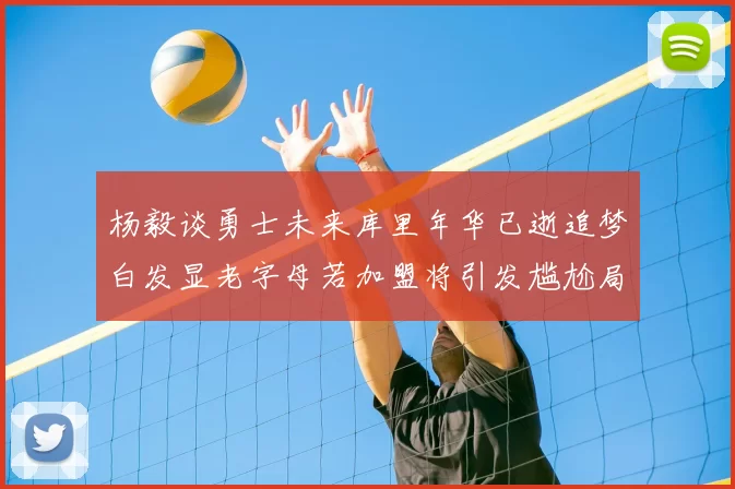 杨毅谈勇士未来库里年华已逝追梦白发显老字母若加盟将引发尴尬局面