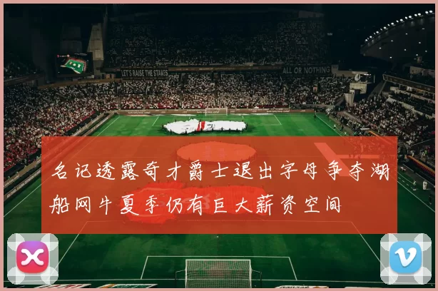 名记透露奇才爵士退出字母争夺湖船网牛夏季仍有巨大薪资空间