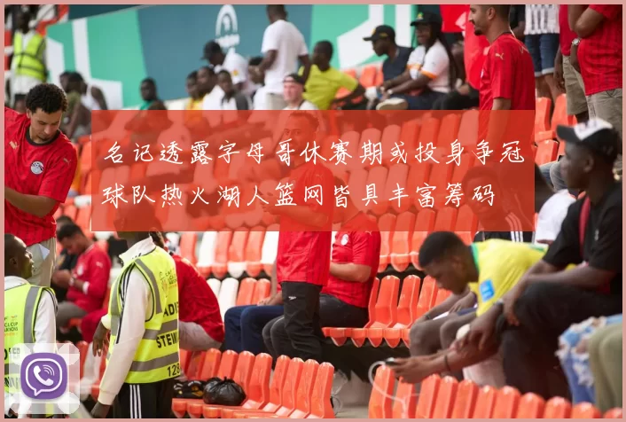 名记透露字母哥休赛期或投身争冠球队热火湖人篮网皆具丰富筹码
