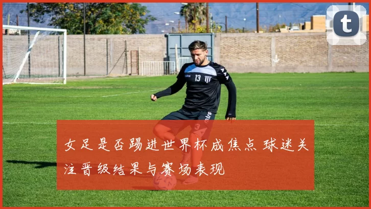 女足是否踢进世界杯成焦点 球迷关注晋级结果与赛场表现