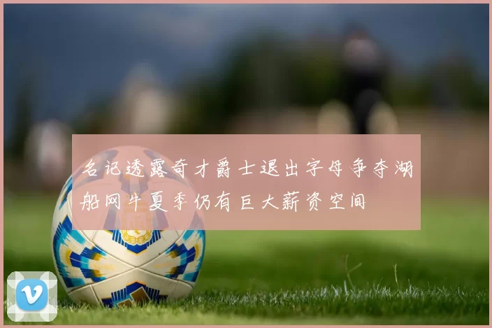 名记透露奇才爵士退出字母争夺湖船网牛夏季仍有巨大薪资空间
