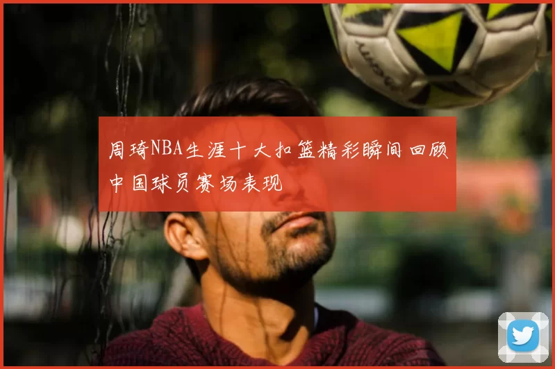 周琦NBA生涯十大扣篮精彩瞬间回顾中国球员赛场表现