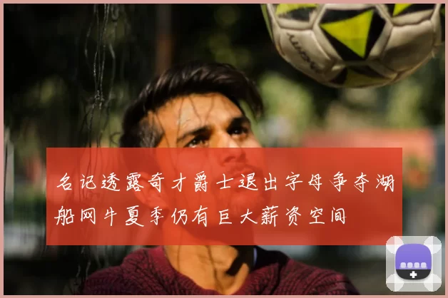 名记透露奇才爵士退出字母争夺湖船网牛夏季仍有巨大薪资空间