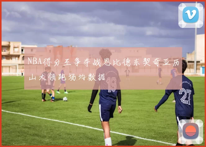 NBA得分王争夺战恩比德东契奇亚历山大领跑场均数据