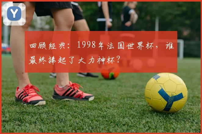 回顾经典：1998年法国世界杯，谁最终捧起了大力神杯？