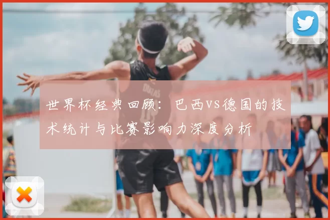 世界杯经典回顾：巴西vs德国的技术统计与比赛影响力深度分析
