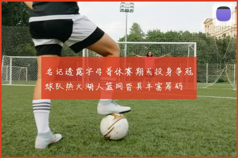 名记透露字母哥休赛期或投身争冠球队热火湖人篮网皆具丰富筹码